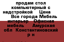 продам стол компьютерный с надстройкой. › Цена ­ 2 000 - Все города Мебель, интерьер » Офисная мебель   . Амурская обл.,Константиновский р-н